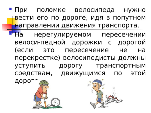 При поломке велосипеда нужно вести его по дороге, идя в попутном направлении движения транспорта. На нерегулируемом пересечении велоси-педной дорожки с дорогой (если это пересечение не на перекрестке) велосипедисты должны уступить дорогу транспортным средствам, движущимся по этой дороге.    