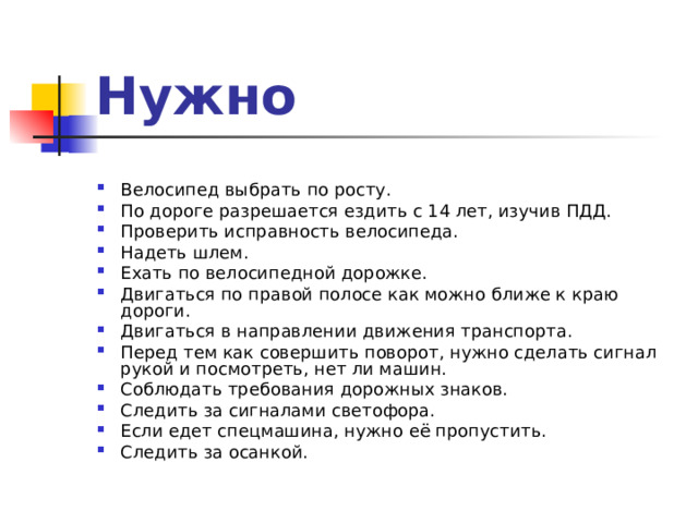 Нужно Велосипед выбрать по росту. По дороге разрешается ездить с 14 лет, изучив ПДД. Проверить исправность велосипеда. Надеть шлем. Ехать по велосипедной дорожке. Двигаться по правой полосе как можно ближе к краю дороги. Двигаться в направлении движения транспорта. Перед тем как совершить поворот, нужно сделать сигнал рукой и посмотреть, нет ли машин. Соблюдать требования дорожных знаков. Следить за сигналами светофора. Если едет спецмашина, нужно её пропустить. Следить за осанкой. 