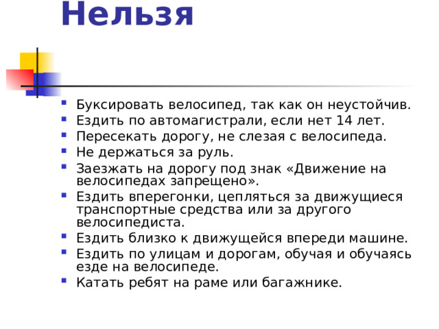Нельзя   Буксировать велосипед, так как он неустойчив. Ездить по автомагистрали, если нет 14 лет. Пересекать дорогу, не слезая с велосипеда. Не держаться за руль. Заезжать на дорогу под знак «Движение на велосипедах запрещено». Ездить вперегонки, цепляться за движущиеся транспортные средства или за другого велосипедиста. Ездить близко к движущейся впереди машине. Ездить по улицам и дорогам, обучая и обучаясь езде на велосипеде. Катать ребят на раме или багажнике. 