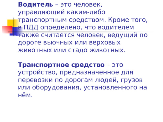 Водитель – это человек, управляющий каким-либо транспортным средством. Кроме того, в ПДД определено, что водителем также считается человек, ведущий по дороге вьючных или верховых животных или стадо животных. Транспортное средство – это устройство, предназначенное для перевозки по дорогам людей, грузов или оборудования, установленного на нём. 