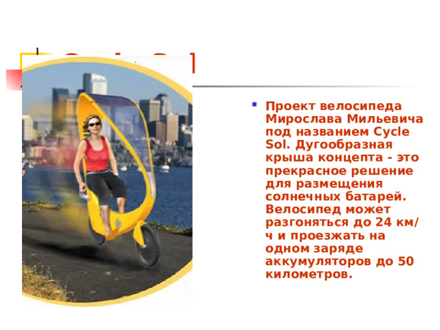 Cycle Sol Проект велосипеда Мирослава Мильевича под названием Cycle Sol. Дугообразная крыша концепта - это прекрасное решение для размещения солнечных батарей. Велосипед может разгоняться до 24 км/ч и проезжать на одном заряде аккумуляторов до 50 километров. 