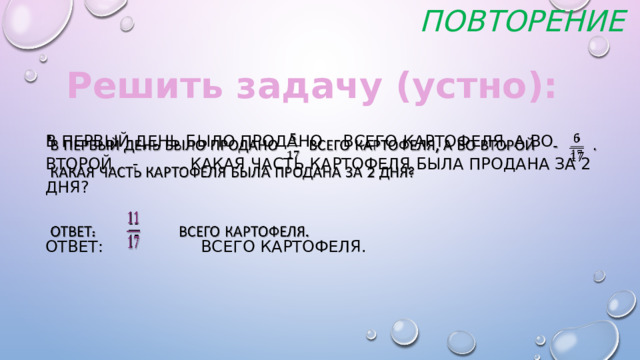 Повторение Решить задачу (устно): В первый день было продано всего картофеля, а во второй - . Какая часть картофеля была продана за 2 дня?   Ответ: всего картофеля.     