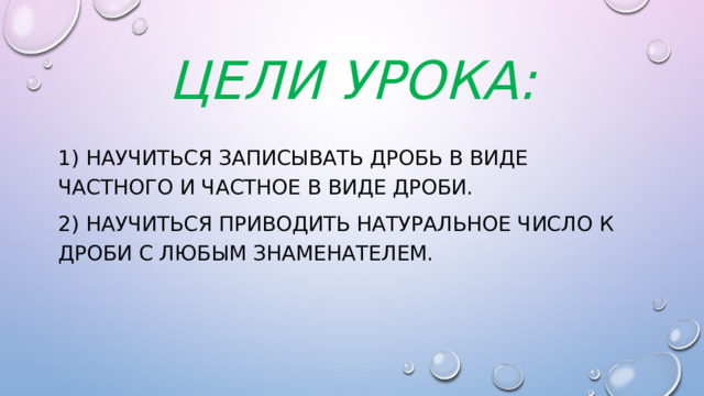 Цели урока: 1) Научиться записывать дробь в виде частного и частное в виде дроби. 2) научиться приводить натуральное число к дроби с любым знаменателем. 
