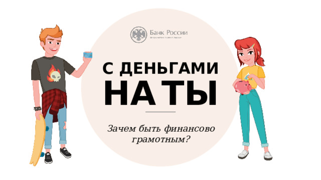 С ДЕНЬГАМИ НА  ТЫ Зачем быть финансово  грамотным? Сейчас вы в том возрасте, когда перед вами открывается большое количество возможностей. Впереди много целей: кто-то хочет поступить в престижный вуз, кто-то мечтает об успешной карьере, кто-то хочет обзавестись собственной квартирой или машиной. Всё это достойные задачи, осталось понять, как достичь желаемого? Что на этом пути может помочь, а что помешать? Быть с деньгами на ты - не означает, что к ним можно относиться легкомысленно. Прямая аналогия с правилами дорожного движения и с обращением с огнем. 