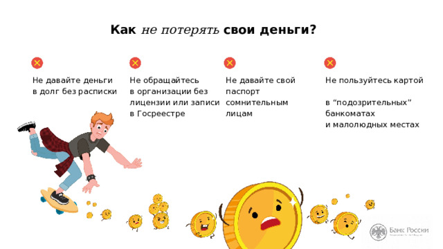 Как не потерять свои деньги? Не давайте деньги  в долг без расписки Не обращайтесь  в организации без лицензии или записи  в Госреестре Не давайте свой паспорт сомнительным лицам Не пользуйтесь картой  в “подозрительных” банкоматах  и малолюдных местах Чтобы не потерять деньги, вам необходимо запомнить несколько обязательных правил. (Перечисляем основные правила.) 