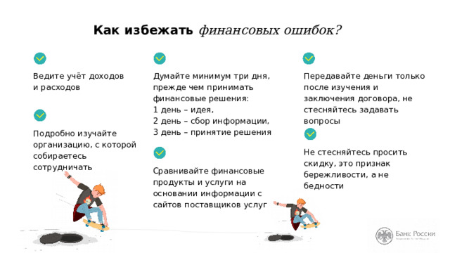 Как избежать финансовых ошибок? Ведите учёт доходов  и расходов Думайте минимум три дня,  прежде чем принимать  финансовые решения:  1 день – идея,  2 день – сбор информации,  3 день – принятие решения Передавайте деньги только после изучения и заключения договора, не стесняйтесь задавать вопросы Подробно изучайте организацию, с которой собираетесь сотрудничать Не стесняйтесь просить скидку, это признак бережливости, а не бедности Сравнивайте финансовые продукты и услуги на основании информации с сайтов поставщиков услуг Итак, для того чтобы добиться поставленных финансовых целей, мы не должны совершать финансовые ошибки. Для этого постоянно работайте над собой. (Перечисляем советы на слайде.) 
