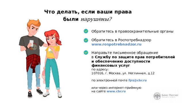 Что делать, если ваши права  были нарушены? Обратитесь в правоохранительные органы Обратитесь в Роспотребнадзор www.rospotrebnadzor.ru Направьте письменное обращение  в Службу по защите прав потребителей и обеспечению доступности финансовых услуг  по адресу:  107016, г. Москва, ул. Неглинная, д.12   по электронной почте fps@cbr.ru    или через интернет-приёмную  на сайте www.cbr.ru На слайде указаны все контакты. Вы можете сфотографировать слайд на телефон или записать контакты в ваши блокноты или тетради. Не стесняйтесь защищать свои права! 