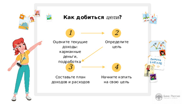 Как добиться цели ? 2 1 Оцените текущие доходы: карманные деньги, подработка Определите цель 4 3 Составьте план доходов и расходов Начните копить  на свою цель Итак, цель определена. Теперь давайте разберёмся, с чего необходимо начинать планирование желанной покупки, или как составить личный финансовый план. Личный финансовый план - это план действий, который поможет вам накопить или заработать деньги на желанную вещь (цель). Интерактивный вопрос: Вы пытались вести учёт ваших карманных денег? Что такое финансовая цель? Сумма денег, необходимая для осуществления задуманного. Теперь давайте поймём, что нам необходимо сделать, чтобы приблизиться к своей цели? (Далее перечисляем этапы планирования, указанные на слайде.) 