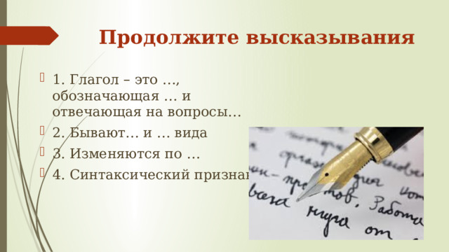 Продолжите высказывания 1. Глагол – это …, обозначающая … и отвечающая на вопросы… 2. Бывают… и … вида 3. Изменяются по … 4. Синтаксический признак…  