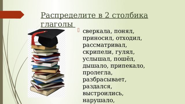 Распределите в 2 столбика глаголы  сверкала, понял, приносил, отходил, рассматривал, скрипели, гулял, услышал, пошёл, дышало, припекало, пролегла, разбрасывает, раздался, выстроились, нарушало, остановился, напоминал, привлекли, осмотрелся. 