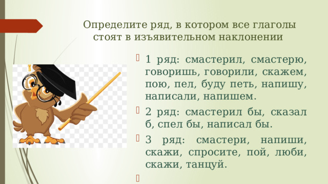 Определите ряд, в котором все глаголы стоят в изъявительном наклонении 1 ряд: смастерил, смастерю, говоришь, говорили, скажем, пою, пел, буду петь, напишу, написали, напишем. 2 ряд: смастерил бы, сказал б, спел бы, написал бы. 3 ряд: смастери, напиши, скажи, спросите, пой, люби, скажи, танцуй.   