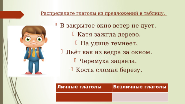 Распределите глаголы из предложений в таблицу. В закрытое окно ветер не дует. Катя зажгла дерево. На улице темнеет. Льёт как из ведра за окном. Черемуха зацвела. Костя сломал березу. Личные глаголы   Безличные глаголы   