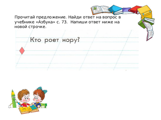 Прочитай предложение. Найди ответ на вопрос в учебнике «Азбука» с. 73. Напиши ответ ниже на новой строчке.  