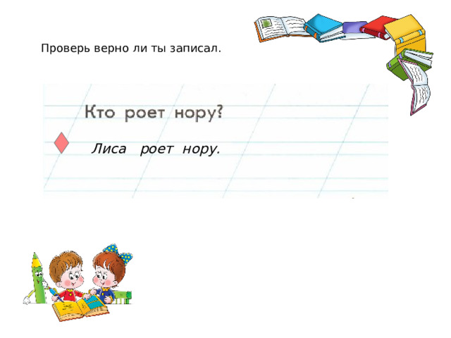 Проверь верно ли ты записал.  Лиса роет нору.  