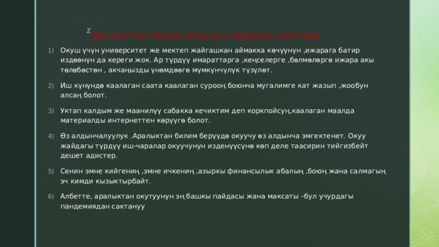 Дистанттык  билим  алуунун  пайдалуу  жактары Окуш үчүн университет же мектеп жайгашкан аймакка көчүүнүн ,ижарага батир издөөнүн да кереги жок. Ар түрдүү имараттарга ,кеңселерге ,бөлмөлөргө ижара акы төлөбөстөн , акчаңызды үнөмдөөгө мүмкүнчүлүк түзүлөт. Иш күнүндө каалаган саата каалаган сурооң боюнча мугалимге кат жазып ,жообун алсаң болот. Уктап калдым же маанилүү сабакка кечиктим деп коркпойсуң,каалаган маалда материалды интернеттен көрүүгө болот. Өз алдынчалуулук .Аралыктан билим берүүдө окуучу өз алдынча эмгектенет. Окуу жайдагы түрдүү иш-чаралар окуучунун изденүүсүнө көп деле таасирин тийгизбейт дешет адистер. Сенин эмне кийгениң ,эмне ичкениң ,азыркы финансылык абалың ,боюң жана салмагың эч кимди кызыктырбайт. Албетте, аралыктан окутуунун эң башкы пайдасы жана максаты –бул учурдагы пандемиядан сактануу 