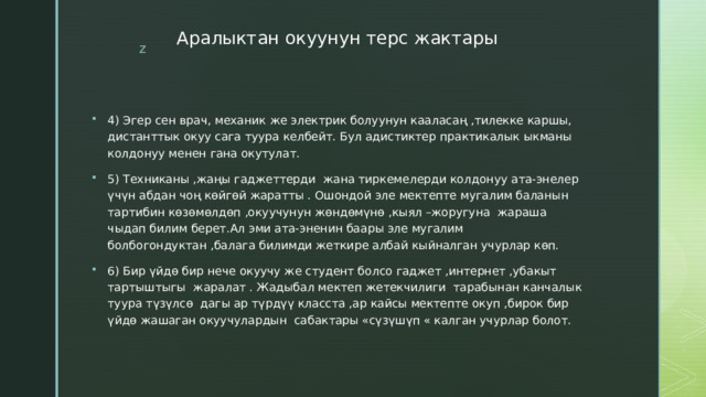 Аралыктан окуунун терс жактары 4) Эгер сен врач, механик же электрик болуунун кааласаң ,тилекке каршы, дистанттык окуу сага туура келбейт. Бул адистиктер практикалык ыкманы колдонуу менен гана окутулат. 5) Техниканы ,жаңы гаджеттерди жана тиркемелерди колдонуу ата-энелер үчүн абдан чоң көйгөй жаратты . Ошондой эле мектепте мугалим баланын тартибин көзөмөлдөп ,окуучунун жөндөмүнө ,кыял –жоругуна жараша чыдап билим берет.Ал эми ата-эненин баары эле мугалим болбогондуктан ,балага билимди жеткире албай кыйналган учурлар көп. 6) Бир үйдө бир нече окуучу же студент болсо гаджет ,интернет ,убакыт тартыштыгы жаралат . Жадыбал мектеп жетекчилиги тарабынан канчалык туура түзүлсө дагы ар түрдүү класста ,ар кайсы мектепте окуп ,бирок бир үйдө жашаган окуучулардын сабактары «сүзүшүп « калган учурлар болот. 