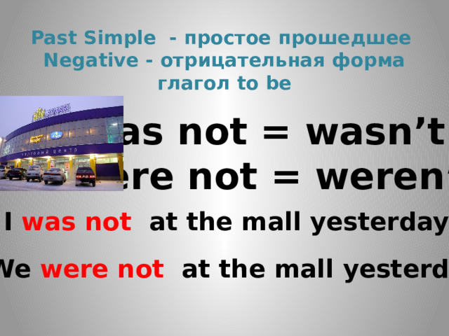 Past Simple - простое прошедшее  Negative - отрицательная форма  глагол to be was not = wasn’t were not = weren’t I was not at the mall yesterday . We were not at the mall yesterday. 