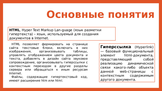 Основные понятия HTML , Hyper Text Markup Lan-guage (язык разметки гипертекста) – язык, используемый для создания документов в Internet. HTML позволяет формировать на странице сайта текстовые блоки, включать в них изображения, организовывать таблицы, управлять отображением цвета документа и текста, добавлять в дизайн сайта звуковое сопровождение, организовывать гиперссылки с контекстным переходом в другие разделы сервера или обращаться к иным ресурсам Internet. Файлы, содержащие гипертекстовый код, имеют расширение htm или html. Гиперссылка (Hyperlink) — базовый функциональный элемент html-документа, представляющий собой реализацию динамической связи какого-либо объекта данной web-страницы с контекстным содержимым другого документа. 