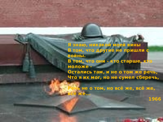 Я знаю, никакой моей вины В том, что другие не пришли с войны. В том, что они - кто старше, кто моложе - Остались там, и не о том же речь, Что я их мог, но не сумел сберечь, - Речь не о том, но всё же, всё же, всё же... 1966 