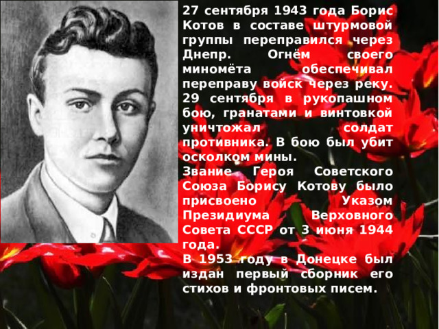 27 сентября 1943 года Борис Котов в составе штурмовой группы переправился через Днепр. Огнём своего миномёта обеспечивал переправу войск через реку. 29 сентября в рукопашном бою, гранатами и винтовкой уничтожал солдат противника. В бою был убит осколком мины. Звание Героя Советского Союза Борису Котову было присвоено Указом Президиума Верховного Совета СССР от 3 июня 1944 года. В 1953 году в Донецке был издан первый сборник его стихов и фронтовых писем. 