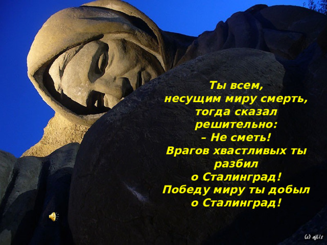 Ты всем,  несущим миру смерть,  тогда сказал решительно:  – Не сметь!  Врагов хвастливых ты разбил  о Сталинград!  Победу миру ты добыл о Сталинград!   