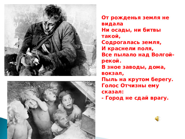 Ты хочешь мира? Помни о войне! От рожденья земля не видала Ни осады, ни битвы такой, Содрогалась земля, И краснели поля, Все пылало над Волгой-рекой. В зное заводы, дома, вокзал, Пыль на крутом берегу. Голос Отчизны ему сказал: - Город не сдай врагу. Пока еще оружие в цене, Почаще вспоминайте о войне.  