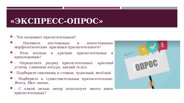 «Экспресс-опрос» - Что называют прилагательным? - Назовите постоянные и непостоянные морфологические признаки прилагательного? - Роль полных и кратких прилагательных в предложении? - Определите разряд прилагательных: красный уголок, глиняная посуда, заячий тулуп. - Подберите синонимы к словам: чудесный, весёлый. - Подберите к существительным прилагательные: Волга, Нил, океан.. - С какой целью автор использует много имен прилагательных? 