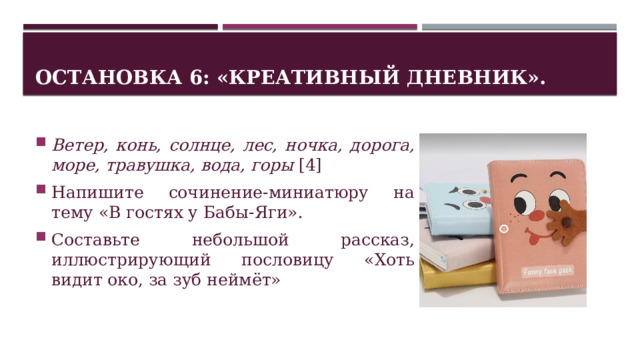 Остановка 6: «Креативный дневник». Ветер, конь, солнце, лес, ночка, дорога, море, травушка, вода, горы [4] Напишите сочинение-миниатюру на тему «В гостях у Бабы-Яги». Составьте небольшой рассказ, иллюстрирующий пословицу «Хоть видит око, за зуб неймёт» 