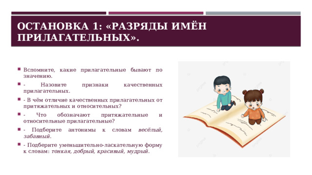 Остановка 1: «Разряды имён прилагательных». Вспомните, какие прилагательные бывают по значению. - Назовите признаки качественных прилагательных. - В чём отличие качественных прилагательных от притяжательных и относительных? - Что обозначают притяжательные и относительные прилагательные? - Подберите антонимы к словам весёлый, забавный . - Подберите уменьшительно-ласкательную форму к словам: тонкая, добрый, красивый, мудрый. 