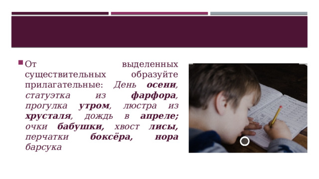От выделенных существительных образуйте прилагательные: День осени , статуэтка из фарфора , прогулка утром , люстра из хрусталя , дождь в апреле; очки бабушки, хвост лисы, перчатки боксёра, нора барсука 