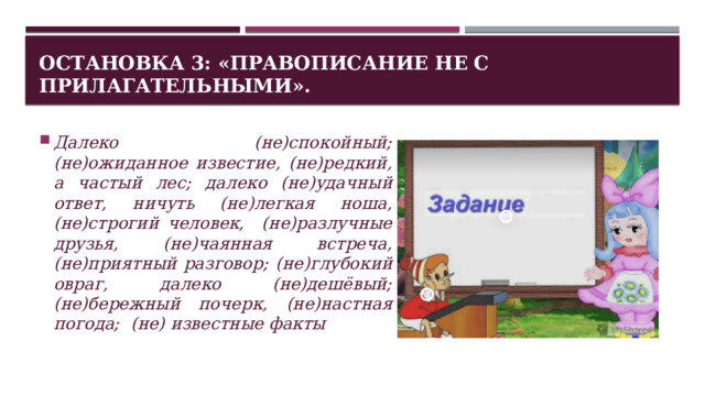 Остановка 3: «Правописание НЕ с прилагательными». Далеко (не)спокойный; (не)ожиданное известие, (не)редкий, а частый лес; далеко (не)удачный ответ, ничуть (не)легкая ноша, (не)строгий человек, (не)разлучные друзья, (не)чаянная встреча, (не)приятный разговор; (не)глубокий овраг, далеко (не)дешёвый; (не)бережный почерк, (не)настная погода; (не) известные факты 