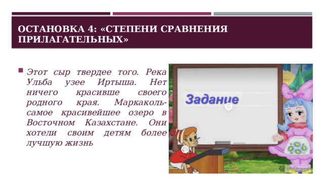 Остановка 4: «Степени сравнения прилагательных» Этот сыр твердее того. Река Ульба узее Иртыша. Нет ничего красивше своего родного края. Маркаколь- самое красивейшее озеро в Восточном Казахстане. Они хотели своим детям более лучшую жизнь 