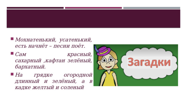 Мохнатенький, усатенький, есть начнёт – песни поёт. Сам красный, сахарный ,кафтан зелёный, бархатный. На грядке огородной длинный и зелёный, а в кадке желтый и соленый 