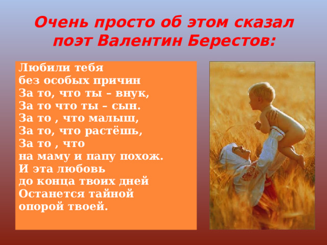 Очень просто об этом сказал поэт Валентин Берестов: Любили тебя без особых причин За то, что ты – внук, За то что ты – сын. За то , что малыш, За то, что растёшь, За то , что на маму и папу похож. И эта любовь до конца твоих дней Останется тайной опорой твоей. 