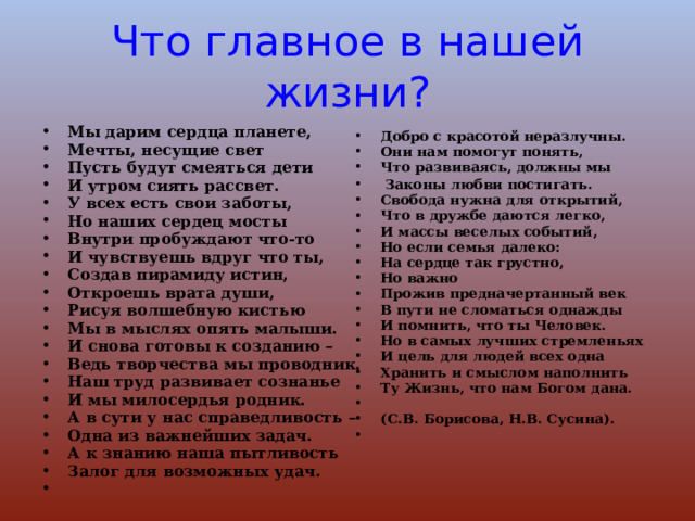 Что главное в нашей жизни? Добро с красотой неразлучны. Они нам помогут понять, Что развиваясь, должны мы  Законы любви постигать. Свобода нужна для открытий, Что в дружбе даются легко, И массы веселых событий, Но если семья далеко: На сердце так грустно, Но важно Прожив предначертанный век В пути не сломаться однажды И помнить, что ты Человек. Но в самых лучших стремленьях И цель для людей всех одна Хранить и смыслом наполнить Ту Жизнь, что нам Богом дана.                                                      (С.В. Борисова, Н.В. Сусина).    Мы дарим сердца планете, Мечты, несущие свет Пусть будут смеяться дети И утром сиять рассвет. У всех есть свои заботы, Но наших сердец мосты Внутри пробуждают что-то И чувствуешь вдруг что ты, Создав пирамиду истин, Откроешь врата души, Рисуя волшебную кистью Мы в мыслях опять малыши. И снова готовы к созданию – Ведь творчества мы проводник. Наш труд развивает сознанье И мы милосердья родник. А в сути у нас справедливость – Одна из важнейших задач. А к знанию наша пытливость Залог для возможных удач. 