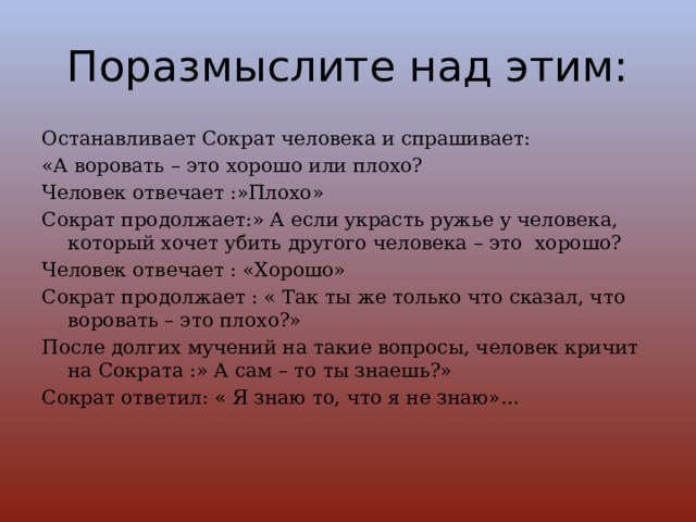 Поразмыслите над этим: Останавливает Сократ человека и спрашивает: «А воровать – это хорошо или плохо? Человек отвечает :»Плохо» Сократ продолжает:» А если украсть ружье у человека, который хочет убить другого человека – это хорошо? Человек отвечает : «Хорошо» Сократ продолжает : « Так ты же только что сказал, что воровать – это плохо?» После долгих мучений на такие вопросы, человек кричит на Сократа :» А сам – то ты знаешь?» Сократ ответил: « Я знаю то, что я не знаю»… 