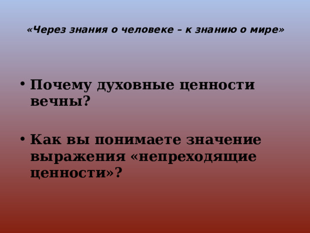  «Через знания о человеке – к знанию о мире»    Почему духовные ценности вечны?  Как вы понимаете значение выражения «непреходящие ценности»? 