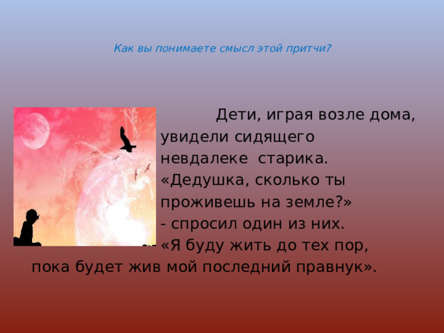   Как вы понимаете смысл этой притчи?    Дети, играя возле дома,  увидели сидящего  невдалеке старика.  «Дедушка, сколько ты  проживешь на земле?»  - спросил один из них.  «Я буду жить до тех пор,  пока будет жив мой последний правнук». 