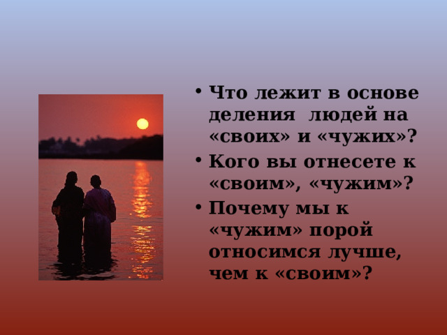 Что лежит в основе деления людей на «своих» и «чужих»? Кого вы отнесете к «своим», «чужим»? Почему мы к «чужим» порой относимся лучше, чем к «своим»? 