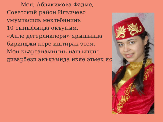  Мен, Аблякимова Фадме,  Советский район Ильичево  умумтасиль мектебининъ  10 сыныфында окъуйым.  «Аиле дегерликлери» ярышында  биринджи кере иштирак этем.  Мен къартанамнынъ нагъышлы  диварбези акъкъында икяе этмек истейим. 
