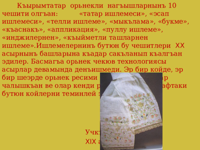   Къырымтатар орьнекли нагъышларнынъ 10 чешити олгъан: «татар ишлемеси», «эсап ишлемеси», «телли ишлеме», «мыкълама», «букме», «къаснакъ», «аппликация», «пуллу ишлеме», «инджилернен», «къыйметли ташларнен ишлеме».Ишлемелернинъ бутюн бу чешитлери XX асырнынъ башларына къадар сакъланып къалгъан эдилер. Басмагъа орьнек чекюв технологиясы асырлар девамында денъишмеди. Эр бир койде, эр бир шеэрде орьнек ресими япкъан къадынлар чалышкъан ве олар кенди ресимлеринен этрафтаки бутюн койлерни теминлей эдилер.  Учкъур  XIX асыр 