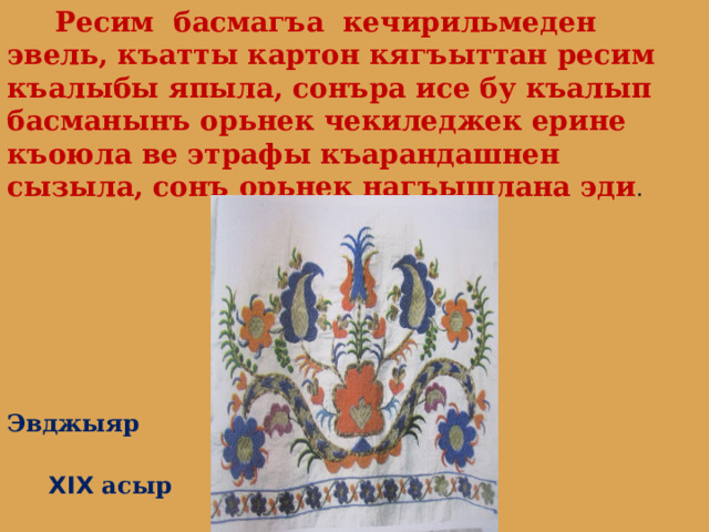  Ресим басмагъа кечирильмеден эвель, къатты картон кягъыттан ресим къалыбы япыла, сонъра исе бу къалып басманынъ орьнек чекиледжек ерине къоюла ве этрафы къарандашнен сызыла, сонъ орьнек нагъышлана эди .  Эвджыяр  XIX асыр 