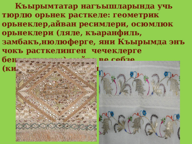  Къырымтатар нагъышларында учь тюрлю орьнек расткеле: геометрик орьнеклер,айван ресимлери, осюмлюк орьнеклери (ляле, къаранфиль, замбакъ,нюлюферге, яни Къырымда энъ чокъ расткелинген чечеклерге бенъзетмелер),мейва ве себзе (кирез,къабакъ,бадем,согъан). 