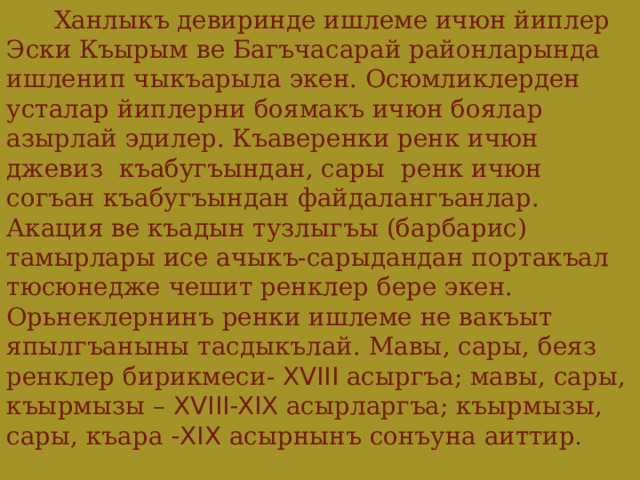   Ханлыкъ девиринде ишлеме ичюн йиплер Эски Къырым ве Багъчасарай районларында ишленип чыкъарыла экен. Осюмликлерден усталар йиплерни боямакъ ичюн боялар азырлай эдилер. Къаверенки ренк ичюн джевиз къабугъындан, сары ренк ичюн согъан къабугъындан файдалангъанлар. Акация ве къадын тузлыгъы (барбарис) тамырлары исе ачыкъ-сарыдандан портакъал тюсюнедже чешит ренклер бере экен. Орьнеклернинъ ренки ишлеме не вакъыт япылгъаныны тасдыкълай. Мавы, сары, беяз ренклер бирикмеси- XVIII асыргъа; мавы, сары, къырмызы – XVIII-XIX асырларгъа; къырмызы, сары, къара -XIX асырнынъ сонъуна аиттир . 