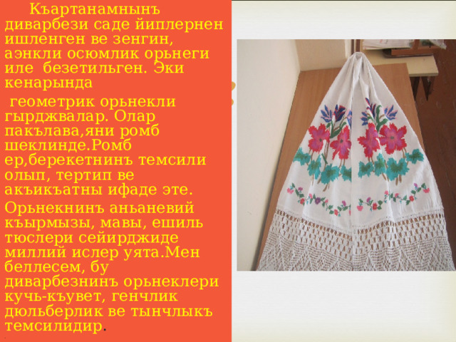  Къартанамнынъ диварбези саде йиплернен ишленген ве зенгин, аэнкли осюмлик орьнеги иле безетильген. Эки кенарында  геометрик орьнекли гырджвалар. Олар пакълава,яни ромб шеклинде.Ромб ер,берекетнинъ темсили олып, тертип ве акъикъатны ифаде эте. Орьнекнинъ аньаневий къырмызы, мавы, ешиль тюслери сейирджиде миллий ислер уята.Мен беллесем, бу диварбезнинъ орьнеклери кучь-къувет, генчлик дюльберлик ве тынчлыкъ темсилидир . .  