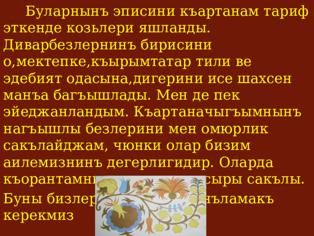  Буларнынъ эписини къартанам тариф эткенде козьлери яшланды. Диварбезлернинъ бирисини о,мектепке,къырымтатар тили ве эдебият одасына,дигерини исе шахсен манъа багъышлады. Мен де пек эйеджанландым. Къартаначыгъымнынъ нагъышлы безлерини мен омюрлик сакълайджам, чюнки олар бизим аилемизнинъ дегерлигидир. Оларда къорантамнынъ кечмиши,сыры сакълы. Буны бизлер  - яш несиль анъламакъ керекмиз . 
