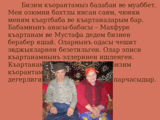    Бизим къорантамыз балабан ве муаббет. Мен озюмни бахтлы инсан саям, чюнки меним къартбаба ве къартаналарым бар. Бабамнынъ анасы-бабасы – Махфуре къартанам ве Мустафа дедем бизнен берабер яшай. Оларнынъ одасы чешит эвджыяларнен безетильген. Олар эписи къартанамнынъ эллеринен  ишленген. Къартанамнынъ эвджыярлары бизим къорантамызнынъ дегерлиги,тарихымызнынъ бир парчасыдыр. 