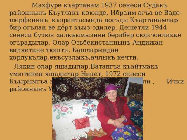  Махфуре къартанам 1937 сенеси Судакъ районнынъ Къутлакъ коюнде, Ибраим агъа ве Ваде-шерфенинъ къорантасында догъды.Къартанамлар бир огълан ве дёрт къыз эдилер. Дешетли 1944 сенеси бутюн халкъымызнен берабер сюргюнликке огърадылар. Олар Озьбекистаннынъ Андижан виляетине тюшти. Башларындан хорлукълар,ёкъсузлыкъ,ачлыкъ кечти.  Лякин олар яшадылар,Ватангъа къайтмакъ умютинен яшадылар Ниает, 1972 сенеси Къырымгъа кочип кельдилер.Ондан берли , Ички районнынъ Учь Къую коюнде яшайлар. 