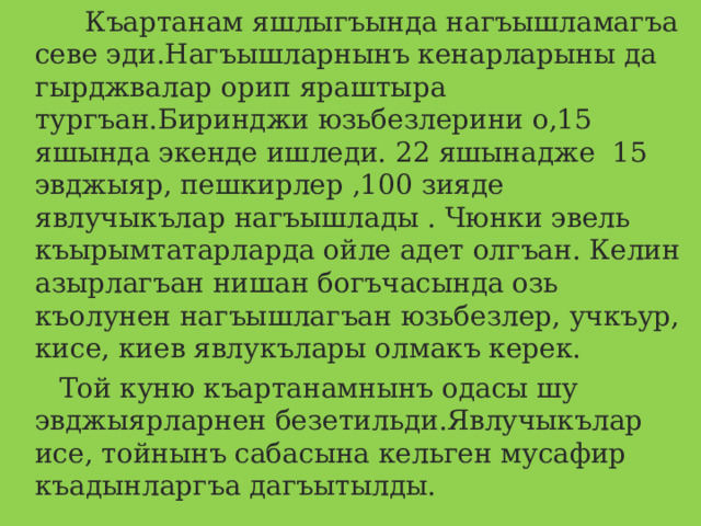  Къартанам яшлыгъында нагъышламагъа севе эди.Нагъышларнынъ кенарларыны да гырджвалар орип яраштыра тургъан.Биринджи юзьбезлерини о,15 яшында экенде ишледи. 22 яшынадже 15 эвджыяр, пешкирлер ,100 зияде явлучыкълар нагъышлады . Чюнки эвель къырымтатарларда ойле адет олгъан. Келин азырлагъан нишан богъчасында озь къолунен нагъышлагъан юзьбезлер, учкъур, кисе, киев явлукълары олмакъ керек.  Той куню къартанамнынъ одасы шу эвджыярларнен безетильди.Явлучыкълар исе, тойнынъ сабасына кельген мусафир къадынларгъа дагъытылды. 