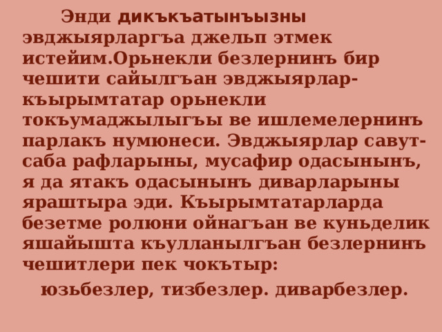  Энди дикъкъатынъызны эвджыярларгъа джельп этмек истейим.Орьнекли безлернинъ бир чешити сайылгъан эвджыярлар- къырымтатар орьнекли токъумаджылыгъы ве ишлемелернинъ парлакъ нумюнеси. Эвджыярлар савут-саба рафларыны, мусафир одасынынъ, я да ятакъ одасынынъ диварларыны яраштыра эди. Къырымтатарларда безетме ролюни ойнагъан ве куньделик яшайышта къулланылгъан безлернинъ чешитлери пек чокътыр:  юзьбезлер, тизбезлер. диварбезлер. 